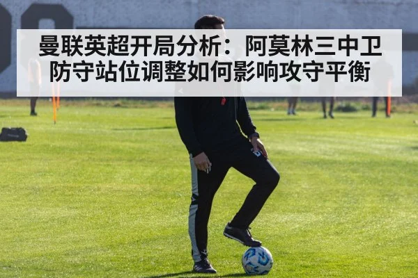 曼联英超开局分析：阿莫林三中卫防守站位调整如何影响攻守平衡